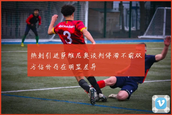 热刺引进萨维尼奥谈判停滞不前双方估价存在明显差异