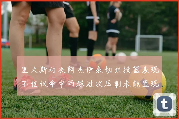里夫斯对决阿杰伊米切尔投篮表现不佳仅命中两球进攻压制未能显现