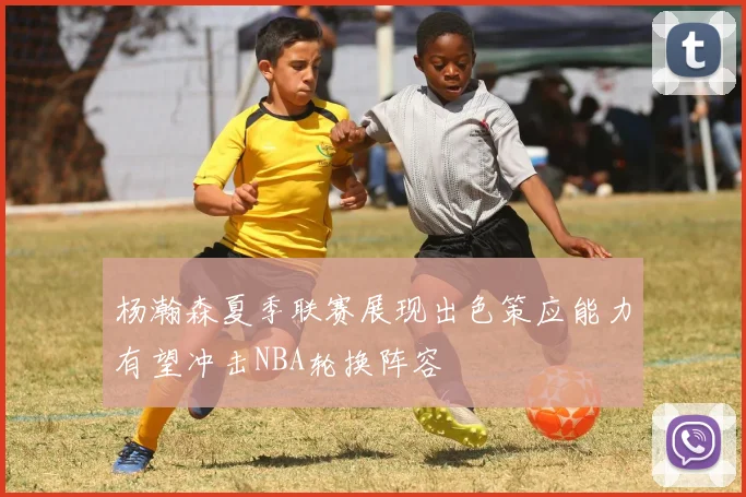 杨瀚森夏季联赛展现出色策应能力有望冲击NBA轮换阵容