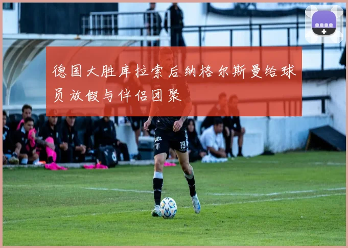 德国大胜库拉索后纳格尔斯曼给球员放假与伴侣团聚