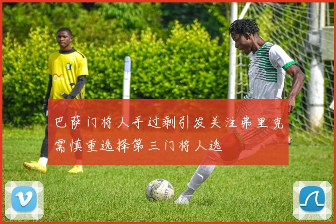 巴萨门将人手过剩引发关注弗里克需慎重选择第三门将人选
