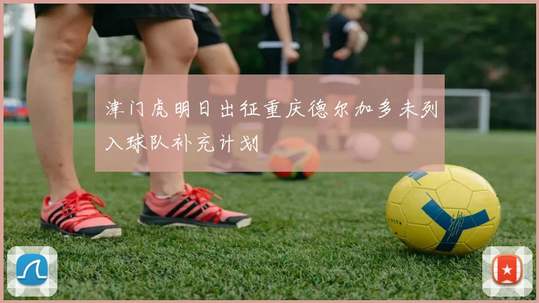 津门虎明日出征重庆德尔加多未列入球队补充计划