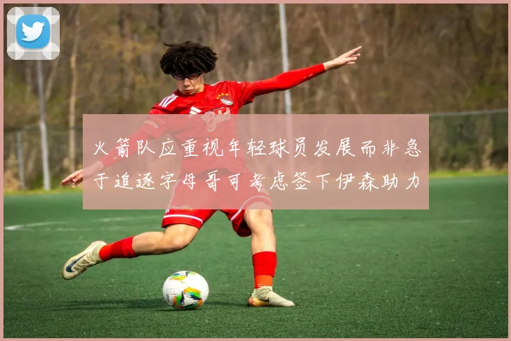 火箭队应重视年轻球员发展而非急于追逐字母哥可考虑签下伊森助力成长