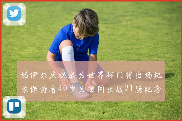 诺伊尔庆祝成为世界杯门将出场纪录保持者40岁为德国出战21场纪念照曝光