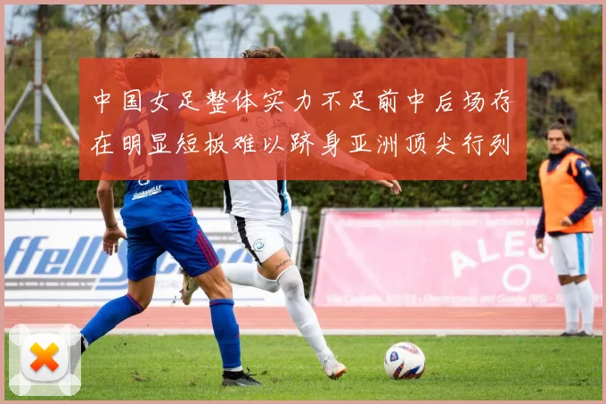中国女足整体实力不足前中后场存在明显短板难以跻身亚洲顶尖行列