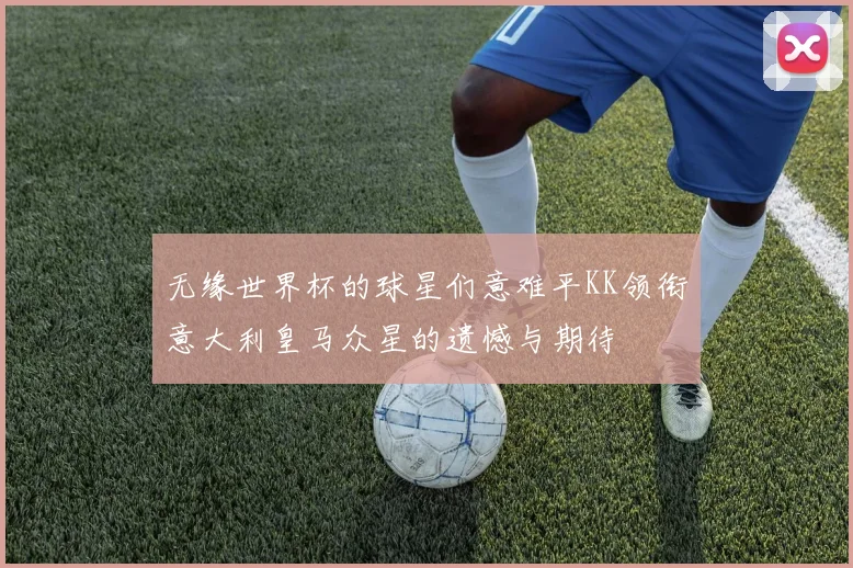 无缘世界杯的球星们意难平KK领衔意大利皇马众星的遗憾与期待