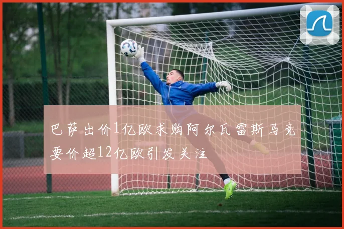 巴萨出价1亿欧求购阿尔瓦雷斯马竞要价超12亿欧引发关注