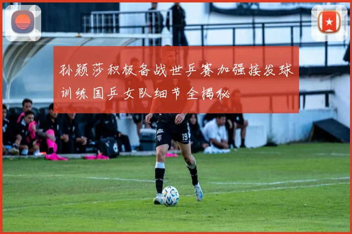 孙颖莎积极备战世乒赛加强接发球训练国乒女队细节全揭秘