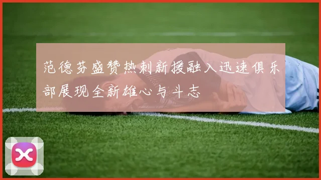 范德芬盛赞热刺新援融入迅速俱乐部展现全新雄心与斗志