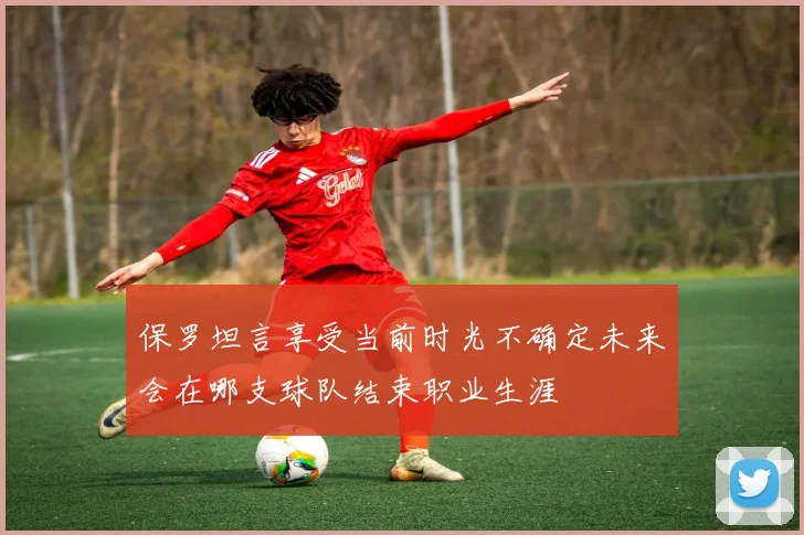保罗坦言享受当前时光不确定未来会在哪支球队结束职业生涯