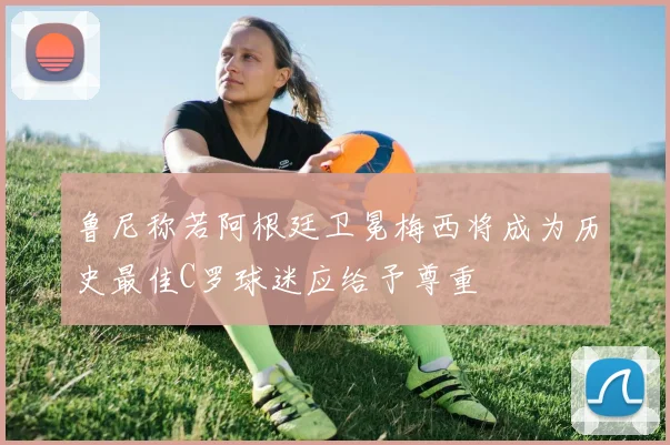 鲁尼称若阿根廷卫冕梅西将成为历史最佳C罗球迷应给予尊重