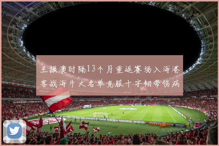 王振澳时隔13个月重返赛场入海港客战海牛大名单克服十字韧带伤病挑战