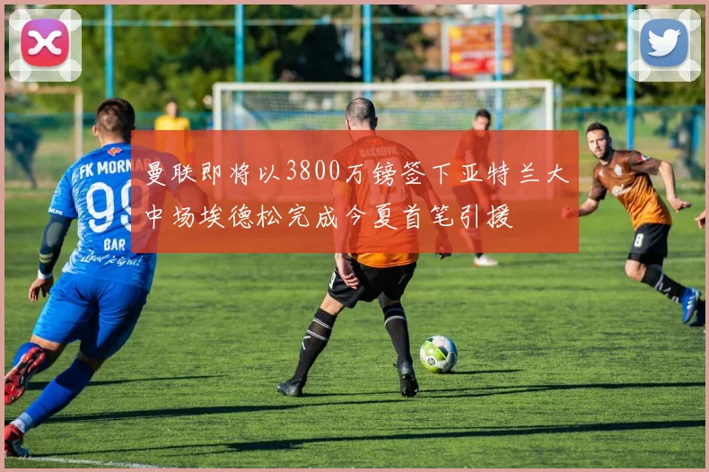 曼联即将以3800万镑签下亚特兰大中场埃德松完成今夏首笔引援