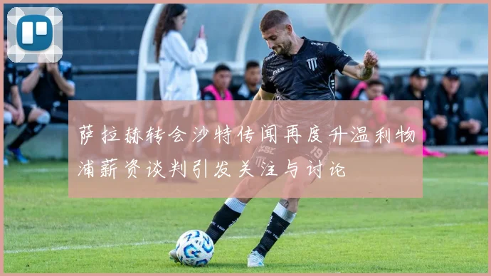萨拉赫转会沙特传闻再度升温利物浦薪资谈判引发关注与讨论