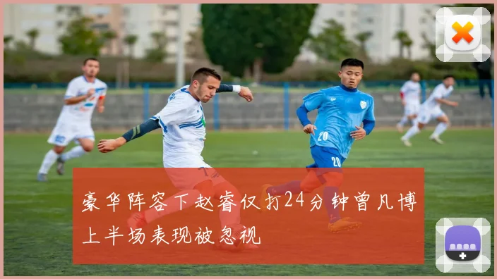 豪华阵容下赵睿仅打24分钟曾凡博上半场表现被忽视
