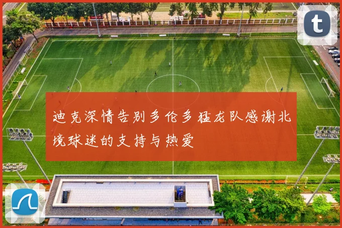 迪克深情告别多伦多猛龙队感谢北境球迷的支持与热爱