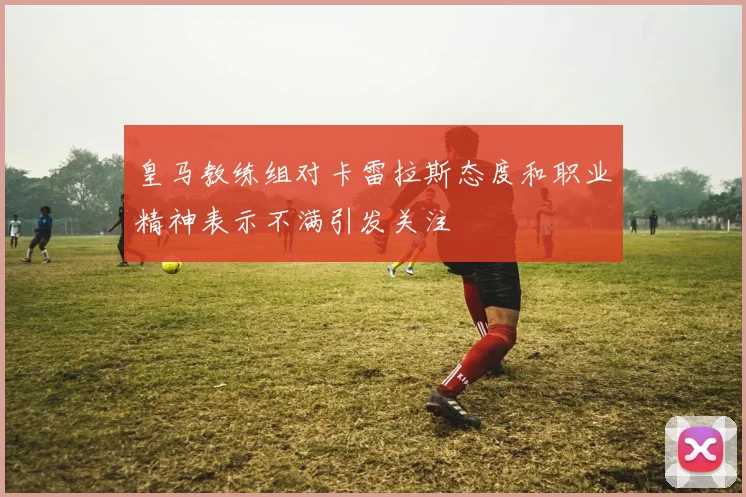 皇马教练组对卡雷拉斯态度和职业精神表示不满引发关注