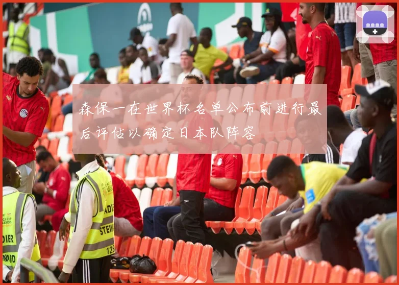 森保一在世界杯名单公布前进行最后评估以确定日本队阵容