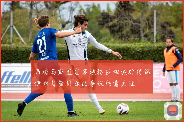 马特乌斯直言吕迪格应坦诚对待诺伊尔与努贝尔的争议也需关注