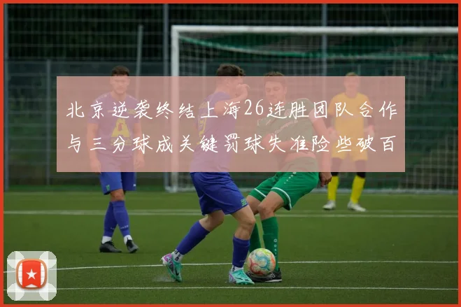 北京逆袭终结上海26连胜团队合作与三分球成关键罚球失准险些破百
