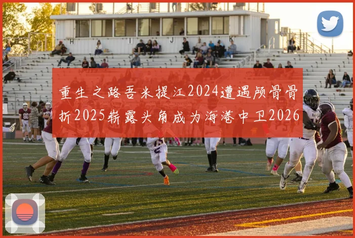 重生之路吾米提江2024遭遇颅骨骨折2025崭露头角成为海港中卫2026冲击U23冠军