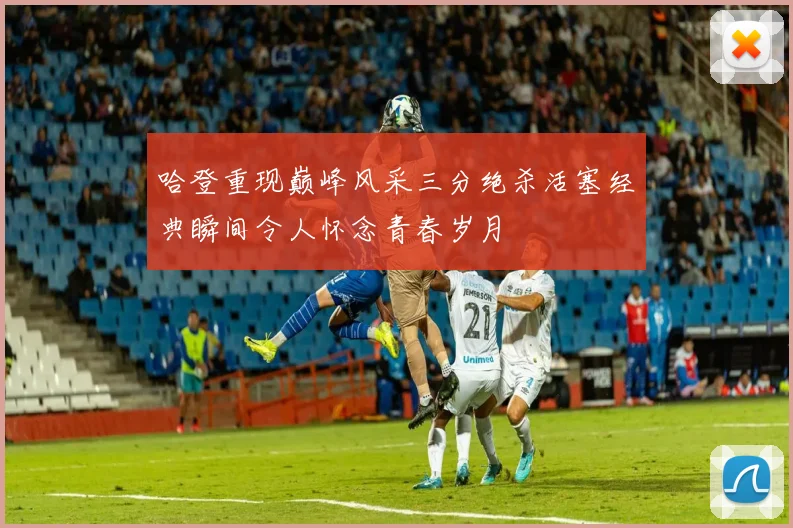 哈登重现巅峰风采三分绝杀活塞经典瞬间令人怀念青春岁月