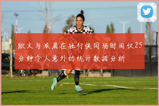 欧文与浓眉在独行侠同场时间仅25分钟令人意外的统计数据分析