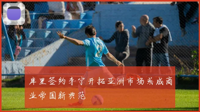 库里签约李宁开拓亚洲市场或成商业帝国新典范