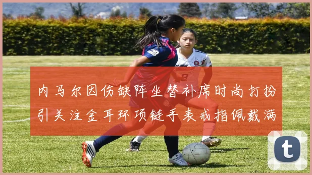 内马尔因伤缺阵坐替补席时尚打扮引关注金耳环项链手表戒指佩戴满身