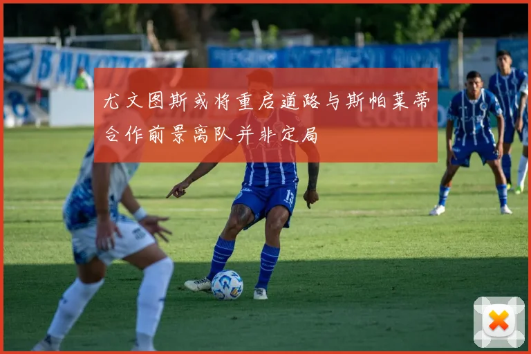 尤文图斯或将重启道路与斯帕莱蒂合作前景离队并非定局