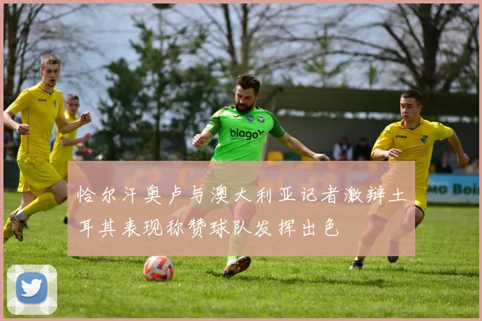 恰尔汗奥卢与澳大利亚记者激辩土耳其表现称赞球队发挥出色